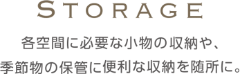 Storage 各空間に必要な小物の収納や、季節物の保管に便利な収納を随所に。